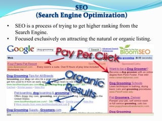 •

•

SEO is a process of trying to get higher ranking from the
Search Engine.
Focused exclusively on attracting the natural or organic listing.

 
