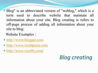  Blog" is an abbreviated version of "weblog," which is a
term used to describe website that maintain all
information about your site. Blog creating is refers to

off-page process of adding all information about your
site to blog.
Website Examples :
 http://www.blogger.com
 http://www.wordpress.com
 http://www.weebly.com/

Blog creating

 