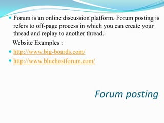  Forum is an online discussion platform. Forum posting is
refers to off-page process in which you can create your
thread and replay to another thread.

Website Examples :
 http://www.big-boards.com/
 http://www.bluehostforum.com/

Forum posting

 