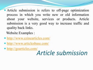  Article submission is refers to off-page optimization
process in which you write new or old information
about your website, services or products. Article

submission is a very good way to increase traffic and
quality back links.
Website Examples :
 http://www.ezinearticles.com/
 http://www.articlesbase.com/
 http://goarticles.com/

Article submission

 