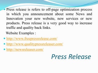  Press release is refers to off-page optimization process
in which you announcement about some News and
Innovation your new website, new services or new
products. Press release is a very good way to increase
traffic and quality back links.

Website Examples :
 http://www.freepressrelease.com/
 http://www.qualitypressreleaser.com/
 http://newsreleaser.com/

Press Release

 