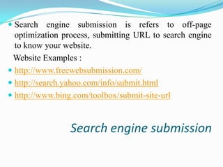  Search engine submission is refers to off-page
optimization process, submitting URL to search engine
to know your website.

Website Examples :
 http://www.freewebsubmission.com/
 http://search.yahoo.com/info/submit.html
 http://www.bing.com/toolbox/submit-site-url

Search engine submission

 