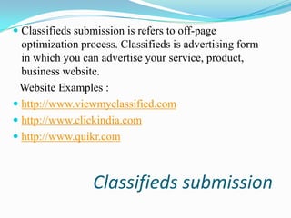  Classifieds submission is refers to off-page
optimization process. Classifieds is advertising form
in which you can advertise your service, product,

business website.
Website Examples :
 http://www.viewmyclassified.com
 http://www.clickindia.com
 http://www.quikr.com

Classifieds submission

 
