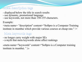 - displayed below the title in search results
- use dynamic, promotional language
- use keywords, not more than 150-155 characters.

Example:
<meta name= "description" content=“Softpro is a Computer Training
institute in mumbai which provide various courses at cheap rate." />
- no longer carry weight with major SEs
- a myth that meta keywords alone affect rankings
<meta name="keywords" content=“Softpro is a Computer training
institute in mumbai. " />

 