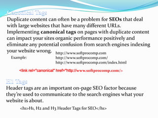 Duplicate content can often be a problem for SEOs that deal
with large websites that have many different URLs.
Implementing canonical tags on pages with duplicate content
can impact your sites organic performance positively and
eliminate any potential confusion from search engines indexing
your website wrong. http://www.softprocomp.com
Example:

http://www.softprocomp.com/
http://www.softprocomp.com/index.html

<link rel="canonical" href="http://www.softprocomp.com/>

Header tags are an important on-page SEO factor because
they’re used to communicate to the search engines what your
website is about.
<h1>H1, H2 and H3 Header Tags for SEO</h1>

 