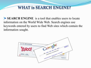 SEARCH ENGINE is a tool that enables users to locate
information on the World Wide Web. Search engines use
keywords entered by users to find Web sites which contain the
information sought.
 