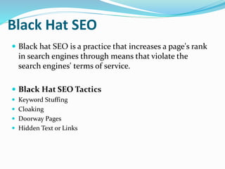 Black Hat SEO 
 Black hat SEO is a practice that increases a page's rank 
in search engines through means that violate the 
search engines' terms of service. 
 Black Hat SEO Tactics 
 Keyword Stuffing 
 Cloaking 
 Doorway Pages 
 Hidden Text or Links 
 