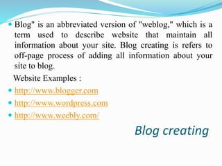  Blog" is an abbreviated version of "weblog," which is a 
term used to describe website that maintain all 
information about your site. Blog creating is refers to 
off-page process of adding all information about your 
site to blog. 
Website Examples : 
 http://www.blogger.com 
 http://www.wordpress.com 
 http://www.weebly.com/ 
Blog creating 
 