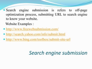  Search engine submission is refers to off-page 
optimization process, submitting URL to search engine 
to know your website. 
Website Examples : 
 http://www.freewebsubmission.com/ 
 http://search.yahoo.com/info/submit.html 
 http://www.bing.com/toolbox/submit-site-url 
Search engine submission 
 