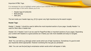 Important HTML Tags
It is necessary for you to highlight certain parts of your website that you want your readers to look at and there
are several tags in html which allows you to do
•
•
•

Header tags [h1] [h2] [h3]
Bold [strong],
Italic [em]

The text inside your header tags (e.g. [h1]) is given very high importance by the search engine
Header Tags:
Header 1: Header 1 should be used to define the most important section of your page. Usually Header 1 is
used for Site’s title or header text.
Header 2 & 3: Header 2 and 3 can be used for Page/Post titles or important sections of your pages. Separating
your content with headers is a good practice as it makes your site more readable and easy to navigate.
Text Styles:
Bold: You can bold (e.g. [strong]) certain words which are of high importance. Sometimes it’s good to bold
your keywords where appropriate. However overdoing this may get you penalized.
Italic: You can use the [em] tag to emphasize certain words which will appear in italic.

 