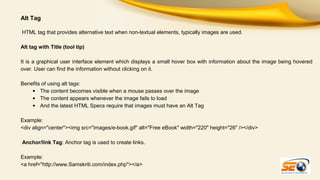 Alt Tag
HTML tag that provides alternative text when non-textual elements, typically images are used.
Alt tag with Title (tool tip)
It is a graphical user interface element which displays a small hover box with information about the image being hovered
over. User can find the information without clicking on it.
Benefits of using alt tags:
• The content becomes visible when a mouse passes over the image
• The content appears whenever the image fails to load
• And the latest HTML Specs require that images must have an Alt Tag
Example:
<div align="center"><img src="images/e-book.gif" alt="Free eBook" width="220" height="26" /></div>
Anchor/link Tag: Anchor tag is used to create links.
Example:
<a href="http://www.Samskriti.com/index.php"></a>

 