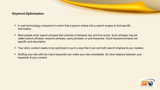Keyword Optimization

 In web terminology a keyword is a term that a person enters into a search engine to find specific
information.
 Most people enter search phrases that consists of between two and five words. Such phrases may be
called search phrases, keyword phrases, query phrases, or just keywords. Good keyword phrases are
specific and descriptive
 Your site’s content needs to be optimized in such a way that it can suit both search engines & your readers
 Stuffing your site with too many keywords can make your site unreadable. So have balance between your
keywords & your content.

 