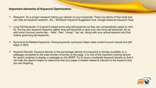 Important elements of Keyword Optimization
 Research: Do a proper research before you decide on your keywords. There are plenty of free tools that
can help do keyword research. (Ex - SEObook Keyword Suggestion tool, Google Adwords Keyword Tool)
 Long Tail Keywords: It is good to target some long tail keywords as they are comparatively easier to rank
for. During your keyword research gather long tail keywords or give your own long tail keywords, for ex
add some common words like – ‘best’, ‘free’, ‘cheap’, ‘top’ etc. along with your actual keyword and that
makes good long tail keywords.
 Synonyms & Related Keywords: Giving keywords synonyms helps make content sound natural and still
helps in SEO.
 Keyword Density: Keyword density is the percentage density of a keyword or phrase available on a
webpage compared to the total number of words on the page. It is one of the important ranking factors
for search engines to display a webpage on the SERP. Try to have a moderate keyword density so that it
can help the search engine to determine that your page is indeed related & relevant to the keyword that
you are targeting.

 