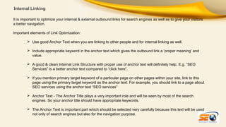 Internal Linking
It is important to optimize your internal & external outbound links for search engines as well as to give your visitors
a better navigation.
Important elements of Link Optimization:
 Use good Anchor Text when you are linking to other people and for internal linking as well.
 Include appropriate keyword in the anchor text which gives the outbound link a ‘proper meaning’ and
value.
 A good & clean Internal Link Structure with proper use of anchor text will definitely help. E.g. “SEO
Services” is a better anchor text compared to “click here”.
 If you mention primary target keyword of a particular page on other pages within your site, link to this
page using the primary target keyword as the anchor text. For example, you should link to a page about
SEO services using the anchor text “SEO services”
 Anchor Text - The Anchor Title plays a very important role and will be seen by most of the search
engines. So your anchor title should have appropriate keywords.
 The Anchor Text is important part which should be selected very carefully because this text will be used
not only of search engines but also for the navigation purpose.

 
