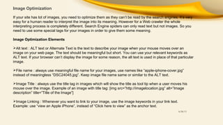 Image Optimization
If your site has lot of images, you need to optimize them as they can’t be read by the search engines. It’s very
easy for a human reader to interpret the image into its meaning. However for a Web crawler the whole
interpreting process is completely different. Search Engine spiders can only read text but not images. So you
need to use some special tags for your images in order to give them some meaning.
Image Optimization Elements
Alt text : ALT text or Alternate Text is the text to describe your image when your mouse moves over an
image on your web page. The text should be meaningful but short. You can use your relevant keywords as
ALT text. If your browser can’t display the image for some reason, the alt text is used in place of that particular
image.
File name : always use meaningful file name for your images, use names like “apple-iphone-cover.jpg”
instead of meaningless “DSC24045.jpg”. Keep image file name same or similar to the ALT text.
Image Title : always use the title tag in images which will show the title as tool tip when a user moves his
mouse over the image. Example of an image with title tag: [img src=”http://imagelocation.jpg” alt=”Image
description” title=”Title of the Image”]
Image Linking : Whenever you want to link to your image, use the image keywords in your link text.
Example: use “view an Apple iPhone”, instead of “Click here to view” as the anchor text.
8/28/13

 