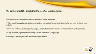 The content should be directed for the specified target audience.

Keyword density is strictly adhered as per search engine guidelines.
Titles should always be eye-catchers, compelling your visitors to read on and want what you have to offer in your
website.
Don't use confusing and complex language. Use small statements to make your content more understandable.
Keep your web pages short and don't put all the content on a single page.
Divide your web page content also into short paragraphs.

 