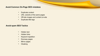 Avoid Common On-Page SEO mistakes
•
•
•
•

Duplicate content
URL variants of the same pages
Off-site images and content on-site
Duplicate title tags

Avoid spam SEO Tactics
•
•
•
•
•
•

Hidden text
Hidden links
Keyword repetition
Doorway pages
Mirror pages
Cloaking

 