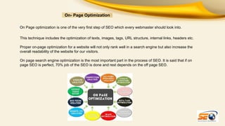 On- Page Optimization
On Page optimization is one of the very first step of SEO which every webmaster should look into.
This technique includes the optimization of texts, images, tags, URL structure, internal links, headers etc.
Proper on-page optimization for a website will not only rank well in a search engine but also increase the
overall readability of the website for our visitors.
On page search engine optimization is the most important part in the process of SEO. It is said that if on
page SEO is perfect, 70% job of the SEO is done and rest depends on the off page SEO.

 