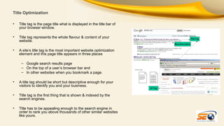 Title Optimization
•

Title tag is the page title what is displayed in the title bar of
your browser window.

•

Title tag represents the whole flavour & content of your
website.

•

A site’s title tag is the most important website optimization
element and this page title appears in three places
– Google search results page
– On the top of a user’s browser bar and
– In other websites when you bookmark a page.

•

A title tag should be short but descriptive enough for your
visitors to identify you and your business.

•

Title tag is the first thing that is shown & indexed by the
search engines.

•

Title has to be appealing enough to the search engine in
order to rank you above thousands of other similar websites
like yours.

 