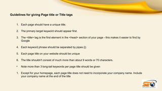 Guidelines for giving Page title or Title tags
1. Each page should have a unique title.
2. The primary target keyword should appear first.
3. The <title> tag is the first element in the <head> section of your page - this makes it easier to find by
Google
4. Each keyword phrase should be separated by pipes (|)
5. Each page title on your website should be unique
6. The title shouldn't consist of much more than about 9 words or 70 characters.
•

Note more than 3 long-tail keywords per page title should be given

1. Except for your homepage, each page title does not need to incorporate your company name. Include
your company name at the end of the title

 