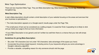 Meta Tags Optimization
There are two important Meta Tags. They are Meta description tag, Meta keyword tag, Revisit tag, Robots tag,
Googlebot tag.
Meta Description Tag
A site’s Meta description should contain a brief description of your website focusing on the areas and services that
your business is specialized in.
• The meta description appears on a Google search results page under the Page Title.
• This small piece of text can be considered as a selling snippet, if a searcher finds it appealing he is likely to click
and go inside your page to find out more information
• If your Meta Description is too generic and isn’t written too well then there is a chance that your site will simply
be ignored
Guidelines for giving Meta Description:
•
•
•

Be under 150 characters (but not under 100 characters; take advantage of the space you have)
Incorporate the primary target keyword. Including some of your keywords will give you some advantage in
Google’s relevancy algorithm
Provide a valuable, compelling reason for why someone should visit the page

 