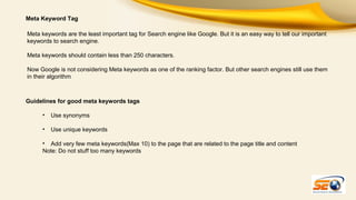 Meta Keyword Tag
Meta keywords are the least important tag for Search engine like Google. But it is an easy way to tell our important
keywords to search engine.
Meta keywords should contain less than 250 characters.
Now Google is not considering Meta keywords as one of the ranking factor. But other search engines still use them
in their algorithm

Guidelines for good meta keywords tags
•

Use synonyms

•

Use unique keywords

• Add very few meta keywords(Max 10) to the page that are related to the page title and content
Note: Do not stuff too many keywords

 