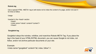 Robots tag
Use a special HTML <META> tag to tell robots not to index the content of a page, and/or not scan it
for links to follow.
Usage
Inserted in the <head> section
<head>
<meta name=”robots” content=”content”>
</head>
Googlebot tag

Googlebot obeys the noindex, nofollow, and noarchive Robots META Tag. If you place the
tag in the head of your HTML/XHTML document, you can cause Google to not index, not
follow, and/or not archive particular documents on your site.
Example:
<meta name="googlebot" content="all, index, follow" />

 