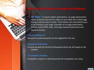 Lets see the latest on page techniques..
• On Page:- In search engine optimization, on-page optimization
refers to factors...