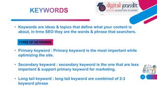 15
• Keywords are ideas & topics that define what your content is
about, in trme SEO they are the words & phrase that searchers.
• Primary keyword : Primary keyword is the most important while
optimizing the site.
• Secondary keyword : secondary keyword is the one that are less
important & support primary keyword for marketing.
• Long tail keyword : long tail keyword are combined of 2-3
keyword phrase
TYPES OF KEYWORDS
 
