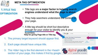 IMAGE
7
1.TITLE TAG
OPTIMIZATION
• Title tags are a major factor in helping search
engines understand what the page is about.
• They help searchers understand the content on
your page.
• A title tag should be short but descriptive
enough for your visitor to identify you & your
business.
Help for giving Page title or Title tag
1. The primary target keyword should appear first.
2. Each page should have unique title.
3. The <title> tag is the first element in the <head>
section of your page, this makes it find by google.
META TAG OPTIMIZATION
 