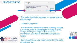 • The meta description appears on google search
results page
under the page title.
This small text be considered as a selling snippet,
if a search, finds it appealing he is likely to click
and go inside your page to find out more
information. Description should be unique and
relible.
Don’t forget to put your main keyword in the meta
description tag..
8
2. DESCRIPTION TAG
 