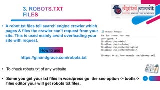 9
• A robot.txt files tell search engine crawler which
pages & files the crawler can’t request from your
site. This is used mainly avoid overloading your
site with request.
How to use
https://ginandgrace.com/robots.txt
• To check robots.txt of any website
• Some you get your txt files in wordpress go the seo option -> tootls->
files editor your will get robots txt files.
 