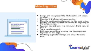 Meta Tag : Title
• Google only recognizes 60 to 70 characters with spaces
included.
• Meaningful & relevant with page content.
• Place the most important keywords for that page in the
title tag first and keep them as close to the beginning of
the tag as possible.
• Keep non-keyword terms to a minimum. ( Brand name or
offer )
• Try to avoid stop words.
• Each page should have a unique title focusing on the
keywords for that page.
• Don’t keep duplicate title tags. Use unique for every
page.
 