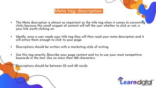 Meta tag: description
• The Meta description is almost as important as the title tag when it comes to converting
clicks because this small snippet of content will tell the user whether to click or not, is
your link worth clicking on.
• Ideally, once a user reads your title tag they will then read your meta description and it
will entice them enough to click to your page.
• Descriptions should be written with a marketing style of writing.
• Use this tag smartly. Describe your page content and try to use your most competitive
keywords in the text. Use no more than 160 characters.
• Descriptions should be between 25 and 40 words.
 
