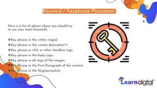 Keyword / Keyphrase Placement
Here is a list of places where you should try
to use your main keywords.
❖Key phrase in the <title> tag(s).
❖Key phrase in the =meta description">.
❖Key phrase in <h1> or other headline tags.
❖Key phrase in the body copy.
❖Key phrase in alt tags of the images
❖Key Phrase in the First Paragraph of the content
❖Key phrase in the Slug/permalink
 