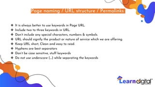 Page naming / URL structure / Permalinks
❖ It is always better to use keywords in Page URL.
❖ Include two to three keywords in URL.
❖ Don’t include any special characters, numbers & symbols.
❖ URL should signify the product or nature of service which we are offering.
❖ Keep URL short, Clean and easy to read.
❖ Hyphens are best separators
❖ Don’t be case sensitive, stuff keywords
❖ Do not use underscore (_) while separating the keywords
 