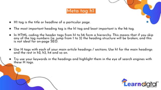 Meta tag h1
● H1 tag is the title or headline of a particular page.
● The most important heading tag is the h1 tag and least important is the h6 tag.
● In HTML coding the header tags from h1 to h6 form a hierarchy. This means that if you skip
any of the tag numbers (ie. jump from 1 to 3) the heading structure will be broken, and this
is not ideal for on-page SEO.
● Use H tags with each of your main article headings / sections. Use h1 for the main headings
and the rest in h2, h3, h4 and so on.
● Try use your keywords in the headings and highlight them in the eye of search engines with
these H tags.
 