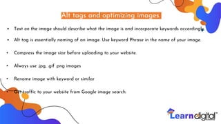 Alt tags and optimizing images
• Text on the image should describe what the image is and incorporate keywords accordingly.
• Alt tag is essentially naming of an image. Use keyword Phrase in the name of your image.
▪ Compress the image size before uploading to your website.
▪ Always use .jpg, .gif .png images
▪ Rename image with keyword or similar
▪ Get traffic to your website from Google image search.
 