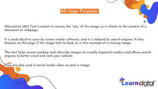 Alt tags Purpose
Alternative (Alt) Text is meant to convey the “why” of the image as it relates to the content of a
document or webpage.
It is read aloud to users by screen reader software, and it is indexed by search engines. It also
displays on the page if the image fails to load, as in this example of a missing image.
This text helps screen-reading tools describe images to visually impaired readers and allows search
engines to better crawl and rank your website.
They are also used in social media when we post a image
 