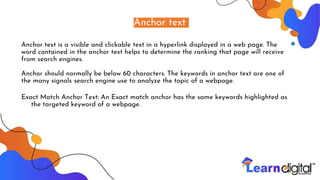 Anchor text
Anchor text is a visible and clickable text in a hyperlink displayed in a web page. The
word contained in the anchor text helps to determine the ranking that page will receive
from search engines.
Anchor should normally be below 60 characters. The keywords in anchor text are one of
the many signals search engine use to analyze the topic of a webpage.
Exact Match Anchor Text: An Exact match anchor has the same keywords highlighted as
the targeted keyword of a webpage.
 