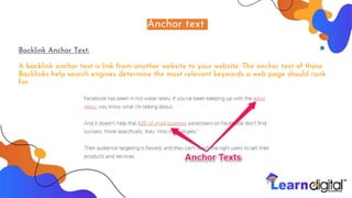 Anchor text
Backlink Anchor Text:
A backlink anchor text is link from another website to your website. The anchor text of these
Backlinks help search engines determine the most relevant keywords a web page should rank
for.
 