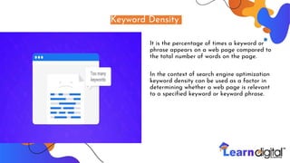 Keyword Density
It is the percentage of times a keyword or
phrase appears on a web page compared to
the total number of words on the page.
In the context of search engine optimization
keyword density can be used as a factor in
determining whether a web page is relevant
to a specified keyword or keyword phrase.
 