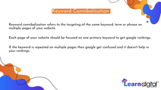 Keyword Cannibalization
Keyword cannibalization refers to the targeting of the same keyword, term or phrase on
multiple pages of your website.
Each page of your website should be focused on one primary keyword to get google rankings.
If the keyword is repeated on multiple pages then google get confused and it doesn't help in
your rankings.
 