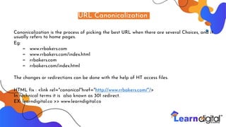 URL Canonicalization
Canonicalization is the process of picking the best URL when there are several Choices, and it
usually refers to home pages.
Eg:
– www.rrbakers.com
– www.rrbakers.com/index.html
– rrbakers.com
– rrbakers.com/index.html
The changes or redirections can be done with the help of HT access files.
HTML fix : <link rel="canonical"href="http://www.rrbakers.com/"/>
In technical terms it is also known as 301 redirect.
EX: learndigital.co >> www.learndigital.co
 