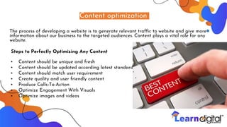 Content optimization
The process of developing a website is to generate relevant traffic to website and give more
information about our business to the targeted audiences. Content plays a vital role for any
website.
Steps to Perfectly Optimizing Any Content
• Content should be unique and fresh
• Content should be updated according latest standards
• Content should match user requirement
• Create quality and user friendly content
• Produce Calls-To-Action
• Optimize Engagement With Visuals
• Optimize images and videos
 