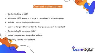 Content optimization
• Content is king is SEO
• Minimum 2000 words in a page is considered a optimum page.
• Include 1.5 % of the keyword density.
• Use your targeted keyword in the first paragraph of the content.
• Content should be unique.(80%)
• Never copy content from other website.
• Regularly update your content
 