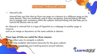 Internal | Inbound Links
• Internal Links:
Internal links are links that go from one page on a domain to a different page on the
same domain. They are commonly used in main navigation. Internal linking will help
you to engage your customers within the website. Internal linking will also help you to
control the bounce rate as well.
An inbound or internal link is a type of hyperlink on a webpage to another page or
resource,
such as an image or document, on the same website or domain.
These type of links are useful for three reasons:
❖ They allow users to navigate a website.
❖ They help establish information hierarchy for the given website.
❖ They help spread link juice (ranking power) around websites.
 