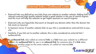 External links | Outbound Links
• External links are defined as one links from one website to another website. Adding links to
relevant external high quality website builds a good relation in the eye of search engines
and this trust will help the websites to get higher positions on search engines.
▪ External Links are hyperlinks that point at (target) any domain other than the domain the
link exists on (source).
▪ In layman's terms, if another website links to you, this is considered an external link to your
site.
▪ Similarly, if you link out to another website, this is also considered an external link /
outbound link.
▪ An outbound link, also called an external link, is a link from your website to a different
website. An outbound link for you is an inbound link for someone else. If a link takes
readers to another page on the same website, it's called an internal link.
 