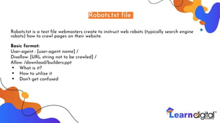 Robots.txt file
Robots.txt is a text file webmasters create to instruct web robots (typically search engine
robots) how to crawl pages on their website.
Basic format:
User-agent : [user-agent name] /
Disallow: [URL string not to be crawled] /
Allow: /download/builders.ppt
• What is it?
• How to utilize it
• Don't get confused
 