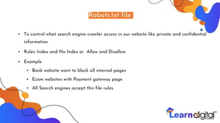 Robots.txt file
• To control what search engine crawler access in our website like private and confidential
information
• Rules: Index and No Index or Allow and Disallow
• Example
• Bank website want to block all internal pages
• Ecom websites with Payment gateway page
• All Search engines accept this file rules.
 
